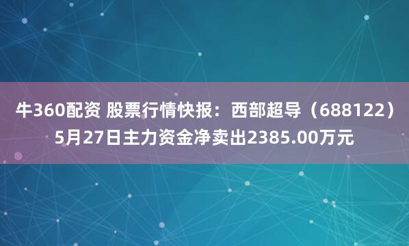 牛360配资 股票行情快报：西部超导（688122）5月27日主力资金净卖出2385.00万元