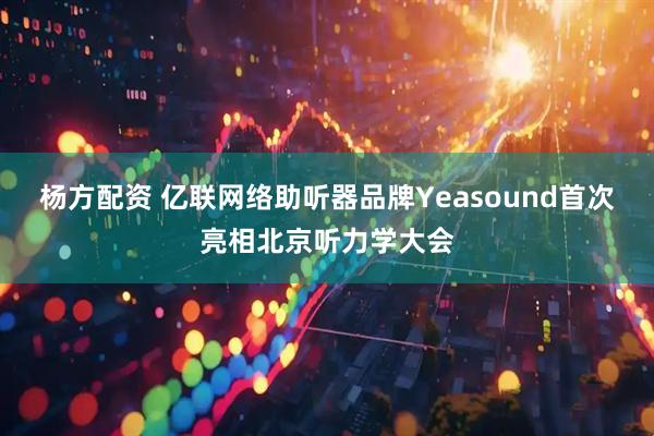 杨方配资 亿联网络助听器品牌Yeasound首次亮相北京听力学大会