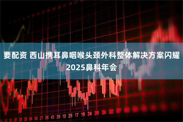 要配资 西山携耳鼻咽喉头颈外科整体解决方案闪耀2025鼻科年会