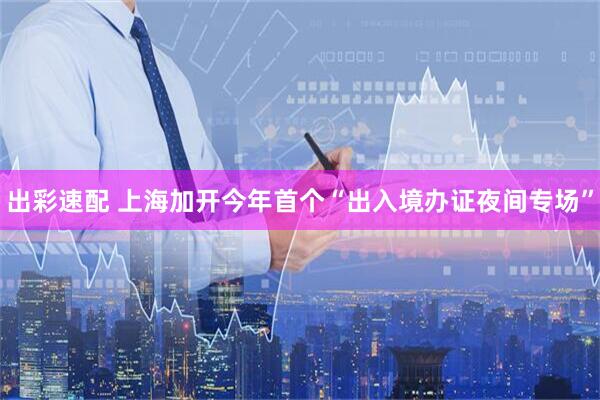 出彩速配 上海加开今年首个“出入境办证夜间专场”