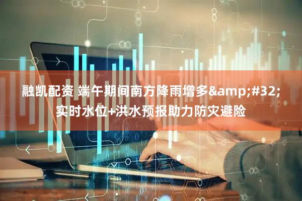 融凯配资 端午期间南方降雨增多&#32;实时水位+洪水预报助力防灾避险