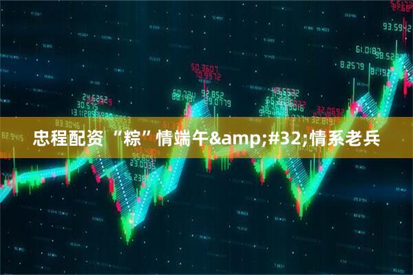 忠程配资 “粽”情端午&#32;情系老兵