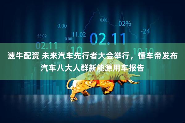 速牛配资 未来汽车先行者大会举行，懂车帝发布汽车八大人群新能源用车报告