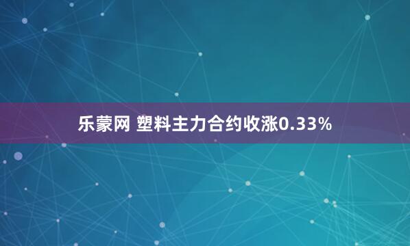乐蒙网 塑料主力合约收涨0.33%