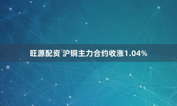 旺源配资 沪铜主力合约收涨1.04%
