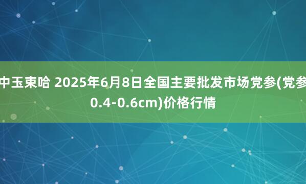 中玉束哈 2025年6月8日全国主要批发市场党参(党参0.4-0.6cm)价格行情