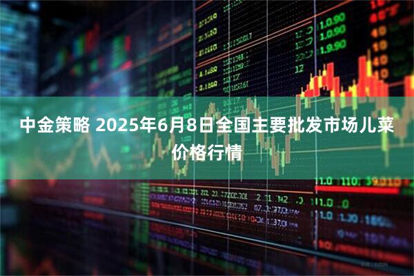 中金策略 2025年6月8日全国主要批发市场儿菜价格行情