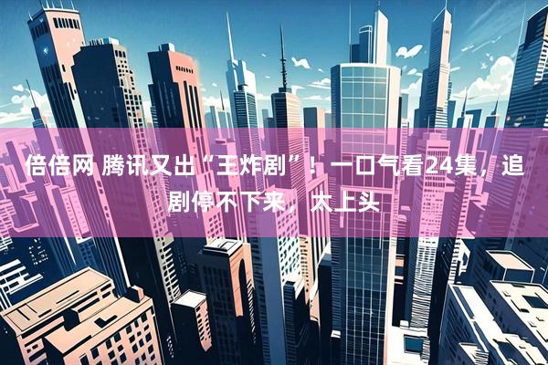 倍倍网 腾讯又出“王炸剧”！一口气看24集，追剧停不下来，太上头