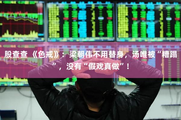 股查查 《色戒》：梁朝伟不用替身，汤唯被“糟蹋”，没有“假戏真做”！