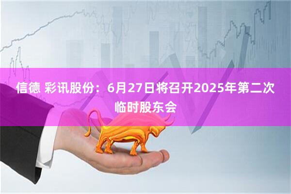 信德 彩讯股份：6月27日将召开2025年第二次临时股东会