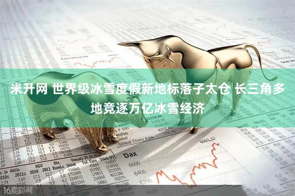 米升网 世界级冰雪度假新地标落子太仓 长三角多地竞逐万亿冰雪经济