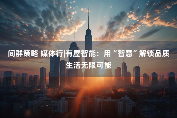 间群策略 媒体行|有屋智能：用“智慧”解锁品质生活无限可能