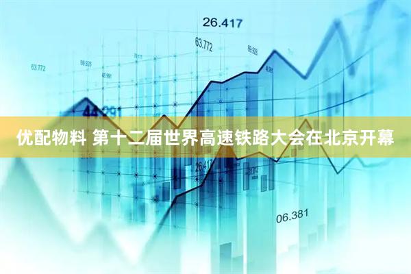 优配物料 第十二届世界高速铁路大会在北京开幕