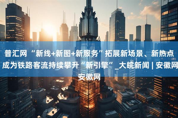 普汇网 “新线+新图+新服务”拓展新场景、新热点 成为铁路客流持续攀升“新引擎”_大皖新闻 | 安徽网