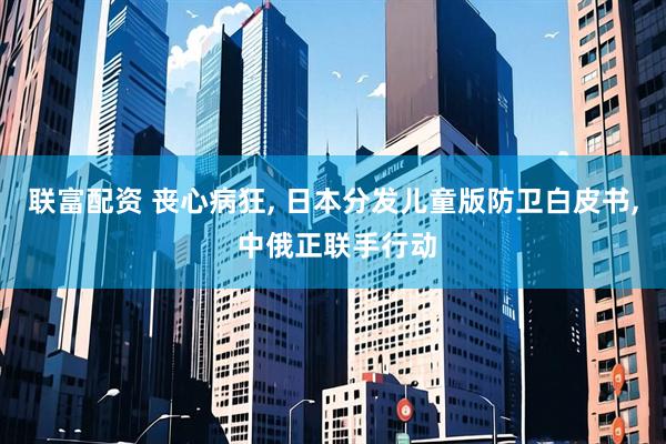 联富配资 丧心病狂, 日本分发儿童版防卫白皮书, 中俄正联手行动