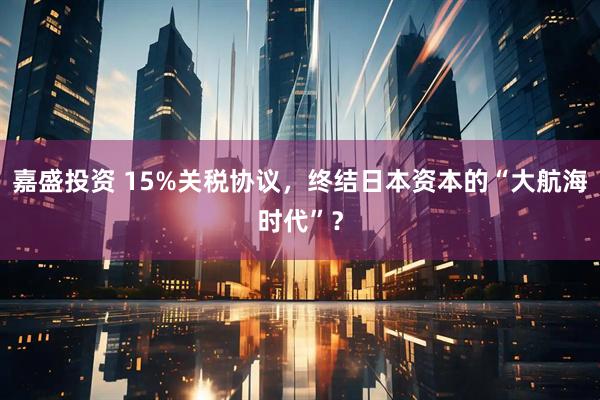 嘉盛投资 15%关税协议，终结日本资本的“大航海时代”？