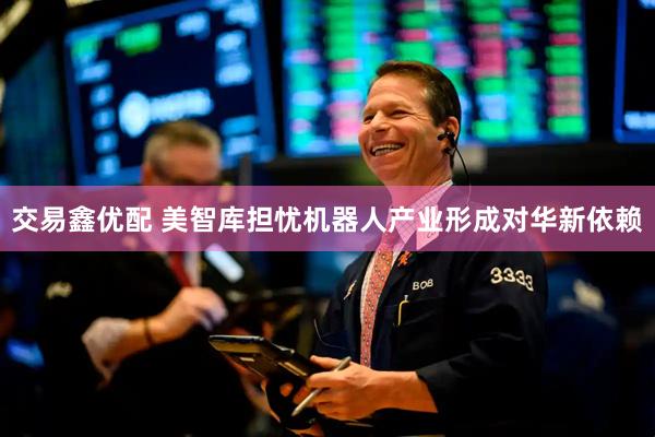 交易鑫优配 美智库担忧机器人产业形成对华新依赖