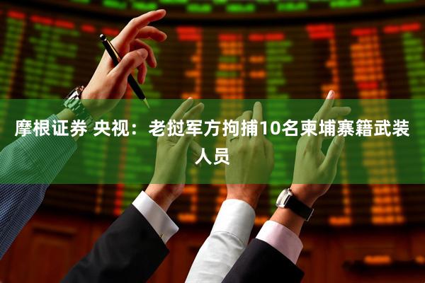 摩根证券 央视：老挝军方拘捕10名柬埔寨籍武装人员