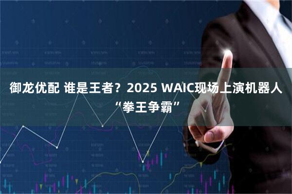 御龙优配 谁是王者？2025 WAIC现场上演机器人“拳王争霸”