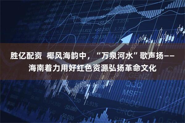 胜亿配资  椰风海韵中，“万泉河水”歌声扬——海南着力用好红色资源弘扬革命文化