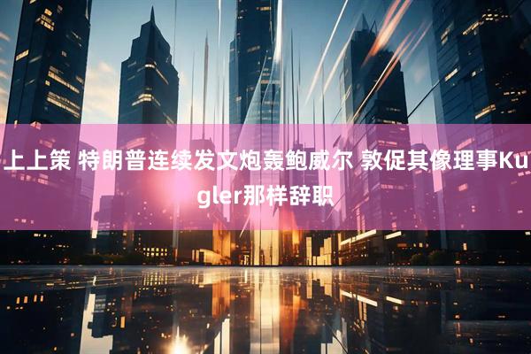上上策 特朗普连续发文炮轰鲍威尔 敦促其像理事Kugler那样辞职