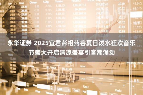 永华证券 2025宜君彭祖药谷夏日泼水狂欢音乐节盛大开启清凉盛宴引客潮涌动
