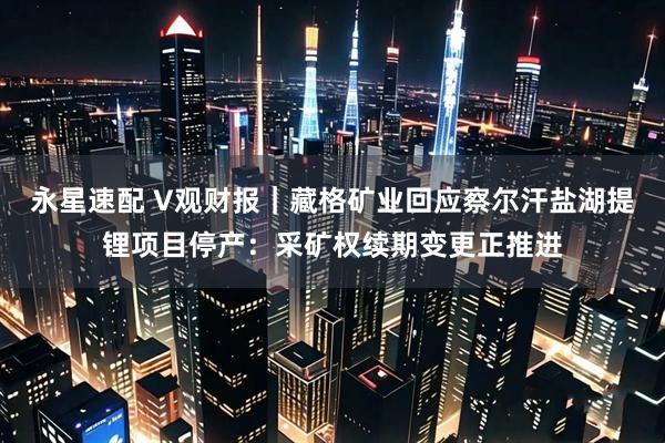 永星速配 V观财报｜藏格矿业回应察尔汗盐湖提锂项目停产：采矿权续期变更正推进