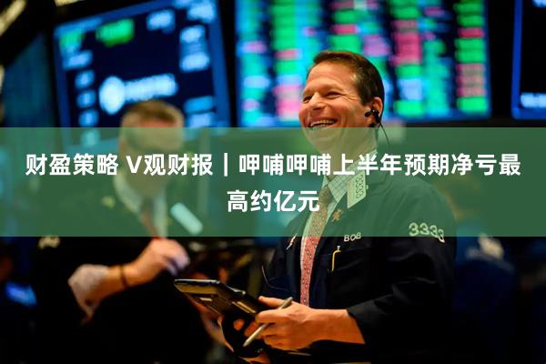 财盈策略 V观财报｜呷哺呷哺上半年预期净亏最高约亿元