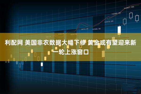 利配网 美国非农数据大幅下修 黄金或有望迎来新一轮上涨窗口