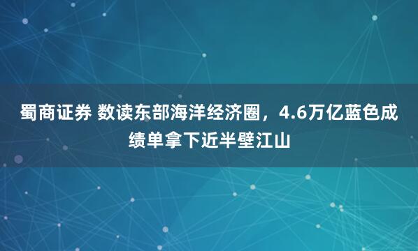 蜀商证券 数读东部海洋经济圈，4.6万亿蓝色成绩单拿下近半壁江山