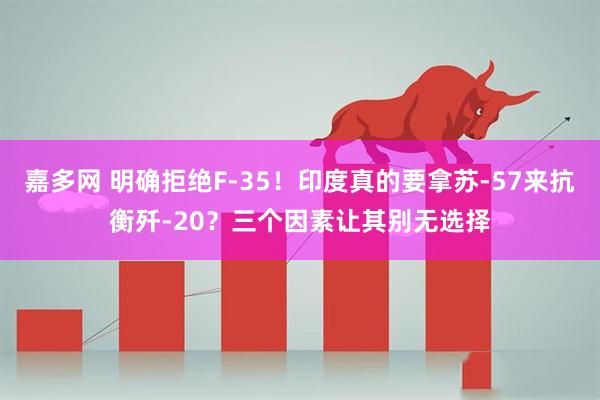 嘉多网 明确拒绝F-35！印度真的要拿苏-57来抗衡歼-20？三个因素让其别无选择