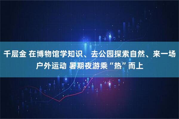 千层金 在博物馆学知识、去公园探索自然、来一场户外运动 暑期夜游乘“热”而上