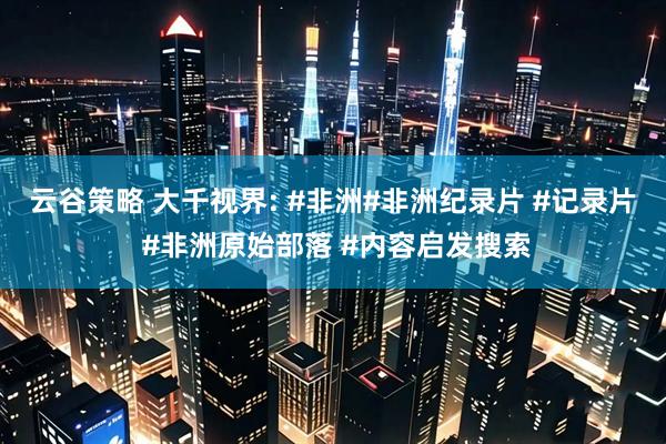 云谷策略 大千视界: #非洲#非洲纪录片 #记录片 #非洲原始部落 #内容启发搜索