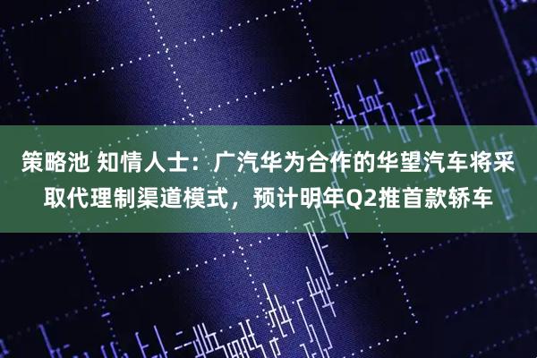 策略池 知情人士：广汽华为合作的华望汽车将采取代理制渠道模式，预计明年Q2推首款轿车