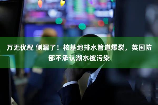 万无优配 侧漏了！核基地排水管道爆裂，英国防部不承认湖水被污染