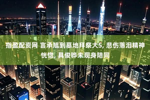 指盈配资网 言承旭到墓地拜祭大S, 悲伤落泪精神恍惚, 具俊晔未现身陪同