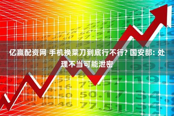 亿赢配资网 手机换菜刀到底行不行? 国安部: 处理不当可能泄密