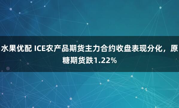 水果优配 ICE农产品期货主力合约收盘表现分化，原糖期货跌1.22%