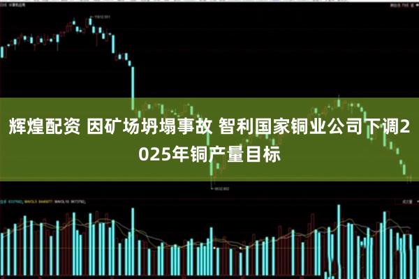 辉煌配资 因矿场坍塌事故 智利国家铜业公司下调2025年铜产量目标