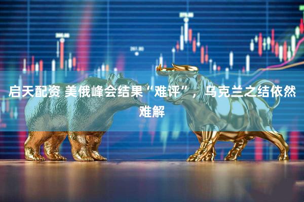启天配资 美俄峰会结果“难评”，乌克兰之结依然难解