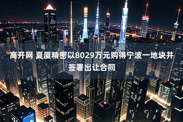 高开网 夏厦精密以8029万元购得宁波一地块并签署出让合同
