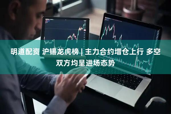 明道配资 沪锡龙虎榜 | 主力合约增仓上行 多空双方均呈进场态势