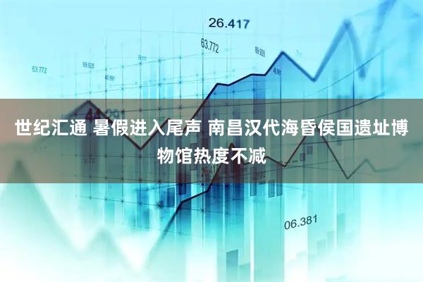 世纪汇通 暑假进入尾声 南昌汉代海昏侯国遗址博物馆热度不减