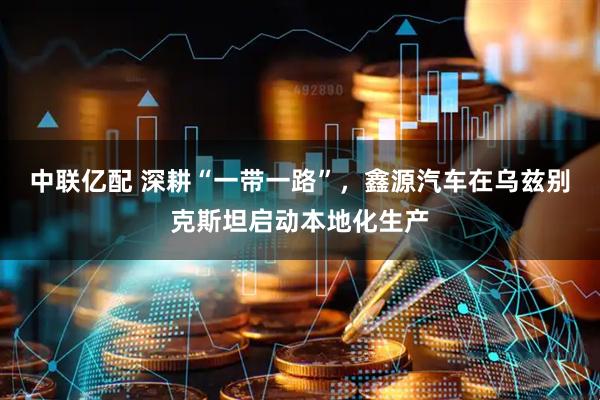 中联亿配 深耕“一带一路”，鑫源汽车在乌兹别克斯坦启动本地化生产