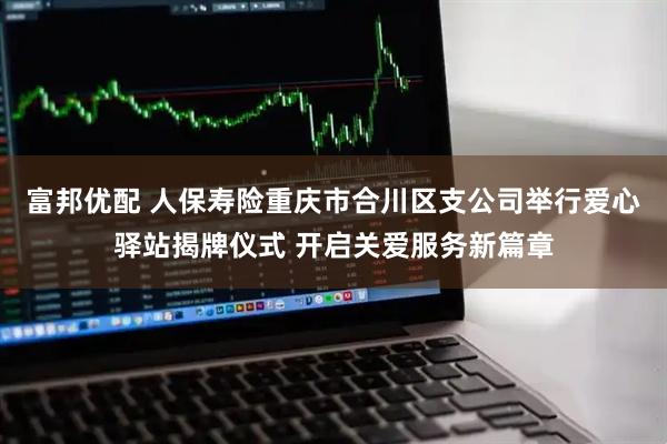 富邦优配 人保寿险重庆市合川区支公司举行爱心驿站揭牌仪式 开启关爱服务新篇章