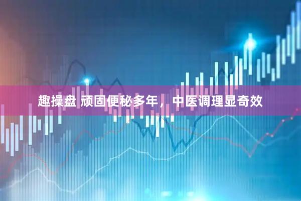 趣操盘 顽固便秘多年，中医调理显奇效