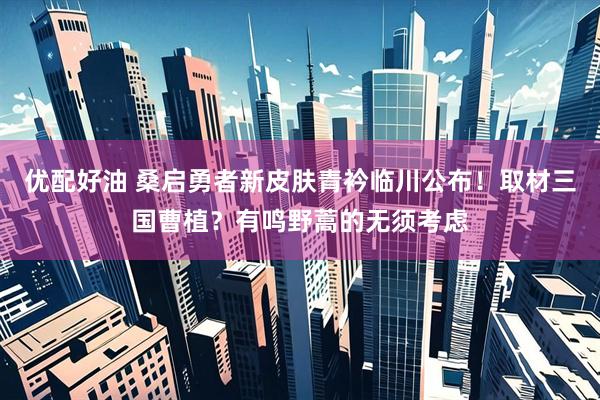 优配好油 桑启勇者新皮肤青衿临川公布！取材三国曹植？有鸣野蒿的无须考虑