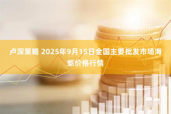 卢深策略 2025年9月15日全国主要批发市场海蛎价格行情