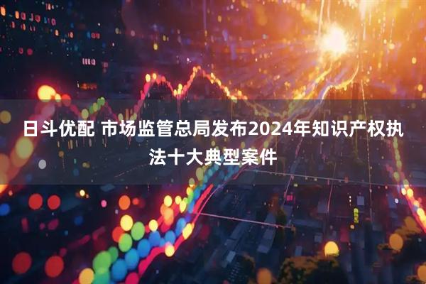 日斗优配 市场监管总局发布2024年知识产权执法十大典型案件
