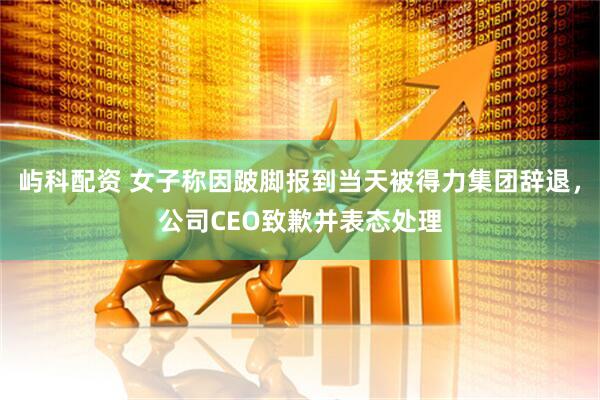 屿科配资 女子称因跛脚报到当天被得力集团辞退，公司CEO致歉并表态处理